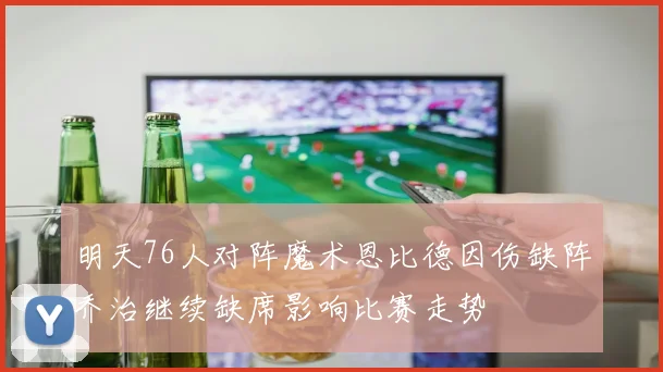 明天76人对阵魔术恩比德因伤缺阵乔治继续缺席影响比赛走势