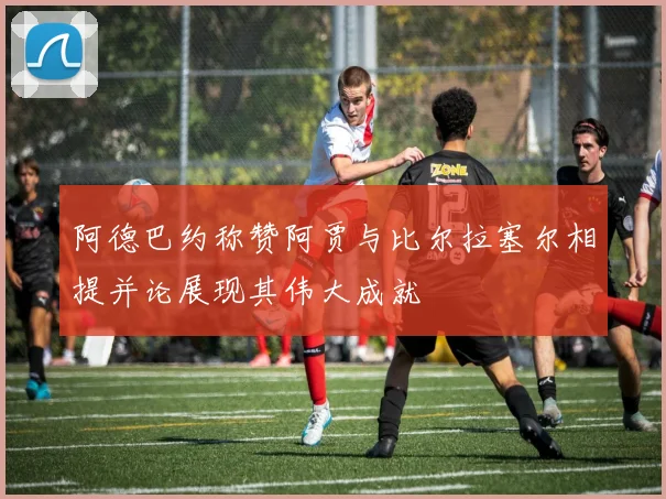 阿德巴约称赞阿贾与比尔拉塞尔相提并论展现其伟大成就