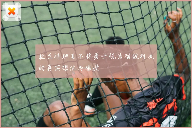 杜兰特坦言不将勇士视为宿敌对决的真实想法与感受