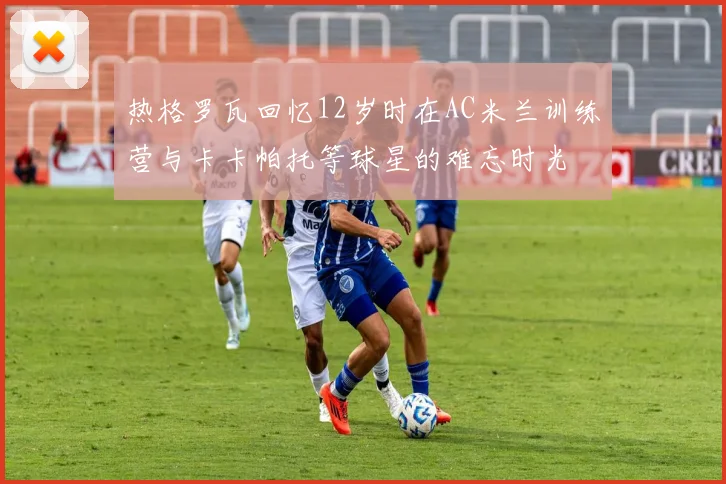 热格罗瓦回忆12岁时在AC米兰训练营与卡卡帕托等球星的难忘时光