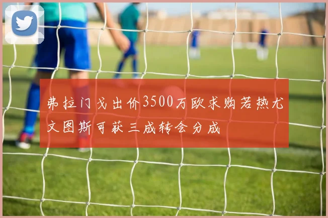 弗拉门戈出价3500万欧求购若热尤文图斯可获三成转会分成
