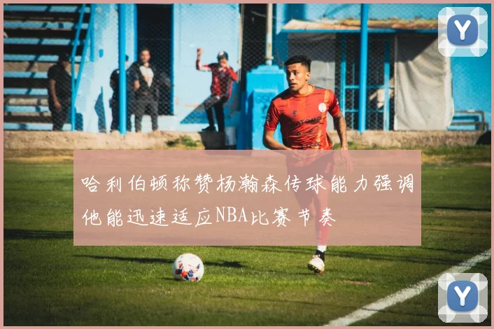 哈利伯顿称赞杨瀚森传球能力强调他能迅速适应NBA比赛节奏
