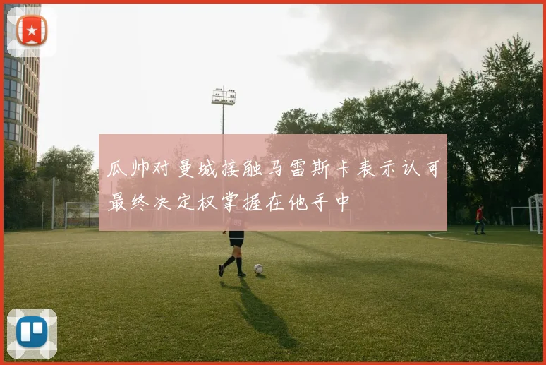 瓜帅对曼城接触马雷斯卡表示认可最终决定权掌握在他手中