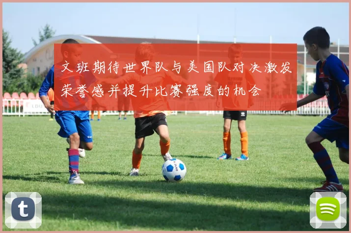 文班期待世界队与美国队对决激发荣誉感并提升比赛强度的机会