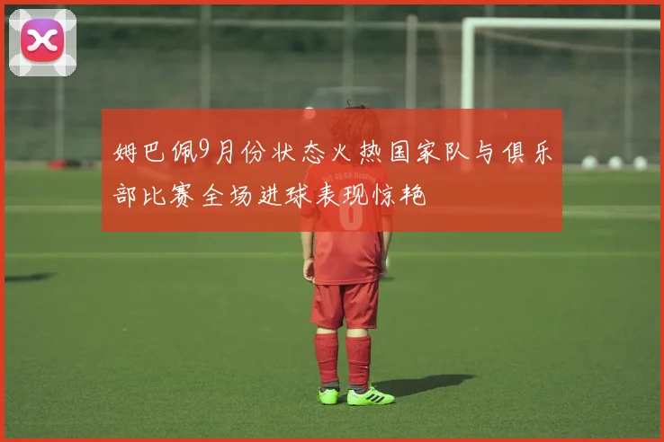 姆巴佩9月份状态火热国家队与俱乐部比赛全场进球表现惊艳