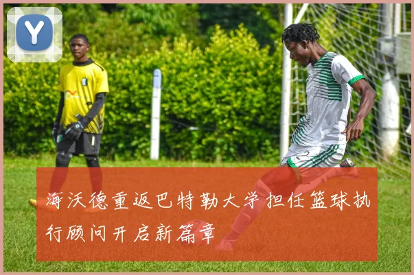 海沃德重返巴特勒大学担任篮球执行顾问开启新篇章