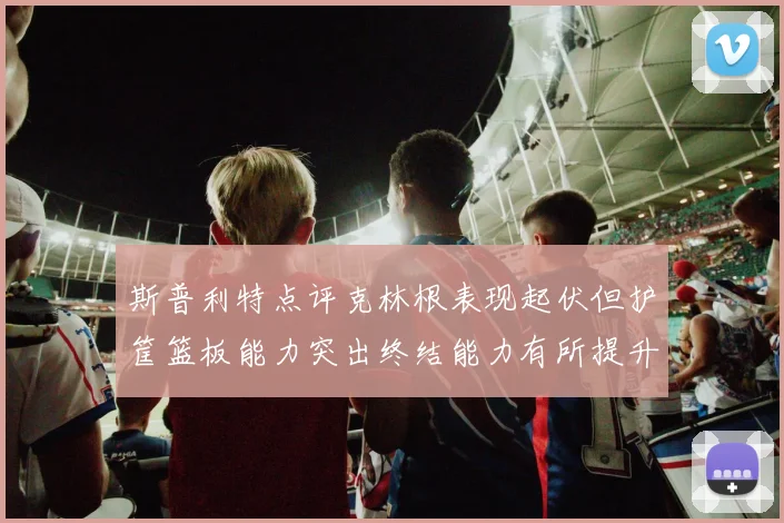 斯普利特点评克林根表现起伏但护筐篮板能力突出终结能力有所提升