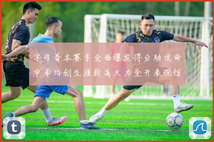 字母哥本赛季全面爆发得分助攻命中率均创生涯新高火力全开表现惊艳