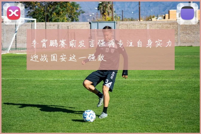 李霄鹏赛前发言强调专注自身实力迎战国安这一强敌