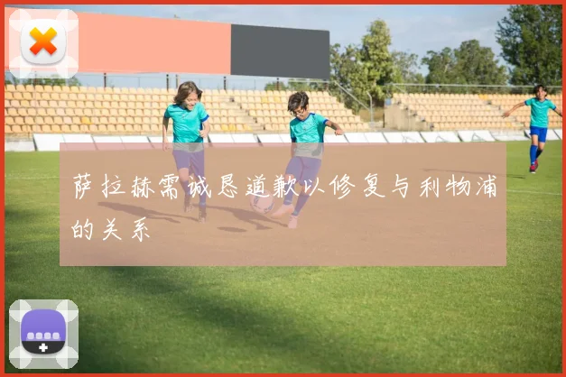萨拉赫需诚恳道歉以修复与利物浦的关系