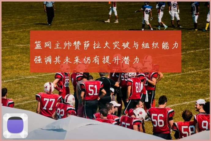 篮网主帅赞萨拉夫突破与组织能力强调其未来仍有提升潜力