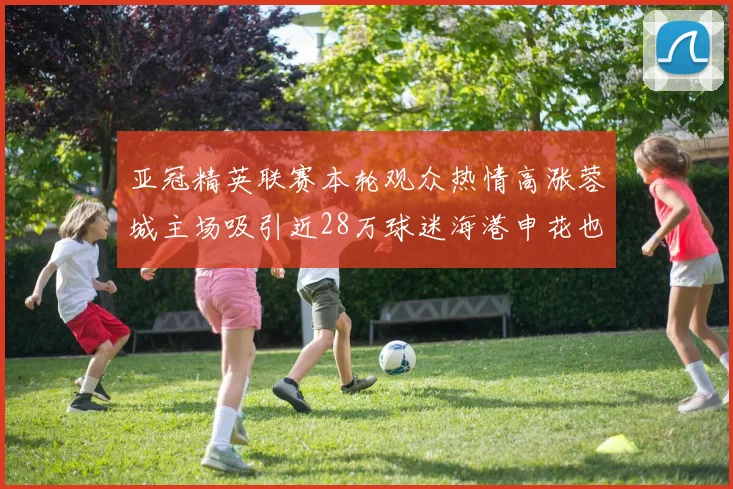 亚冠精英联赛本轮观众热情高涨蓉城主场吸引近28万球迷海港申花也超万人到场