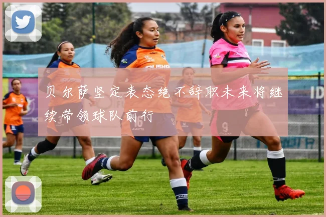 贝尔萨坚定表态绝不辞职未来将继续带领球队前行