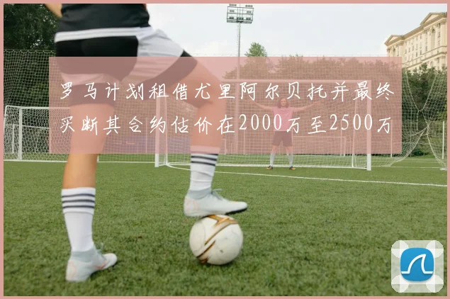 罗马计划租借尤里阿尔贝托并最终买断其合约估价在2000万至2500万欧元之间