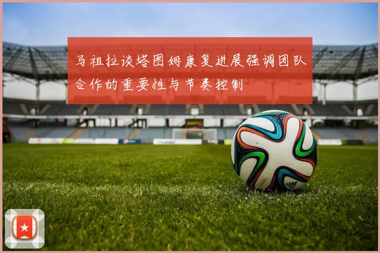 马祖拉谈塔图姆康复进展强调团队合作的重要性与节奏控制