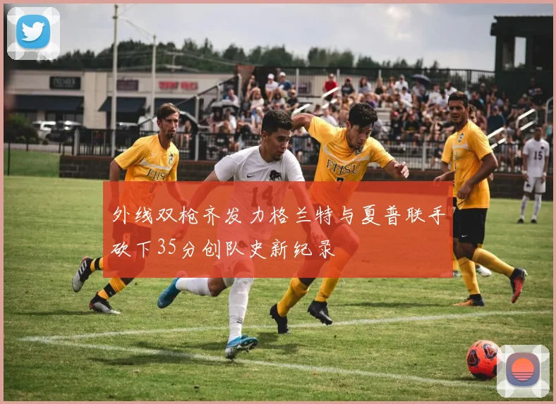 外线双枪齐发力格兰特与夏普联手砍下35分创队史新纪录