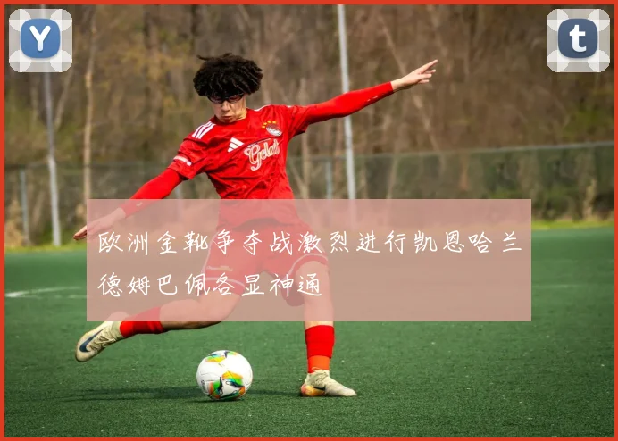 欧洲金靴争夺战激烈进行凯恩哈兰德姆巴佩各显神通