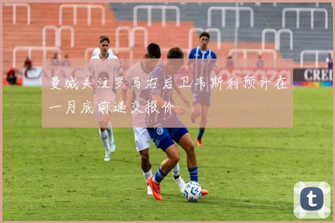 曼城关注罗马右后卫韦斯利预计在一月底前递交报价