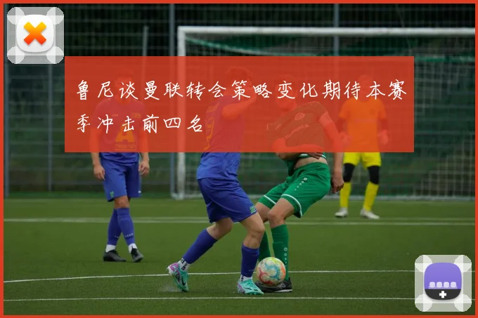 鲁尼谈曼联转会策略变化期待本赛季冲击前四名
