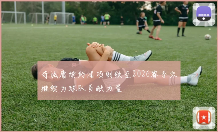 奇诚庸续约浦项制铁至2026赛季末继续为球队贡献力量