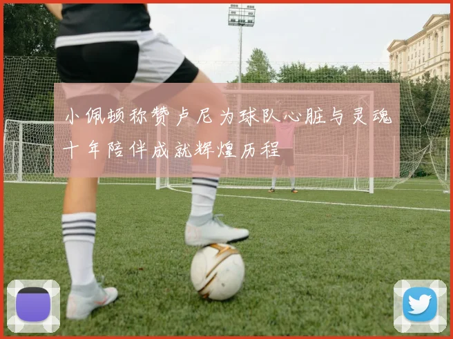 小佩顿称赞卢尼为球队心脏与灵魂十年陪伴成就辉煌历程