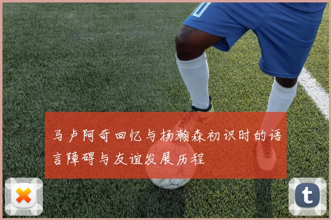 马卢阿奇回忆与杨瀚森初识时的语言障碍与友谊发展历程