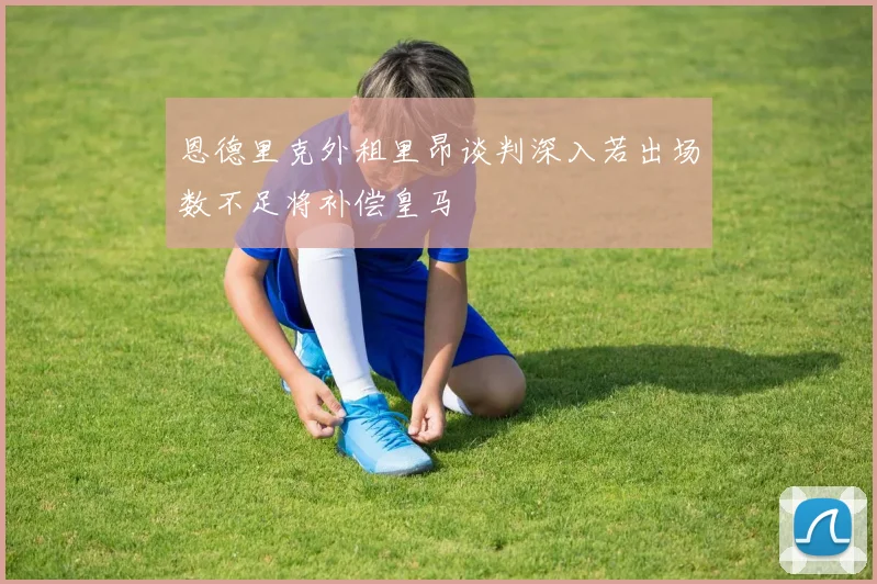 恩德里克外租里昂谈判深入若出场数不足将补偿皇马