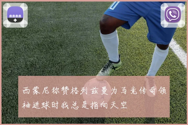 西蒙尼称赞格列兹曼为马竞传奇领袖进球时我总是指向天空