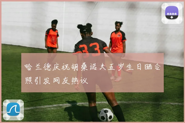 哈兰德庆祝胡桑诺夫五岁生日晒合照引发网友热议