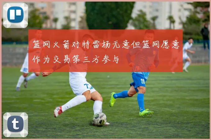 篮网火箭对特雷杨无意但篮网愿意作为交易第三方参与