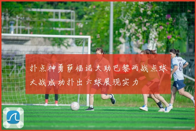 扑点神勇萨福诺夫助巴黎两战点球大战成功扑出六球展现实力