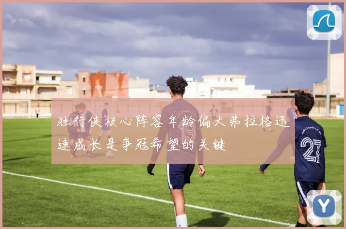 独行侠核心阵容年龄偏大弗拉格迅速成长是争冠希望的关键