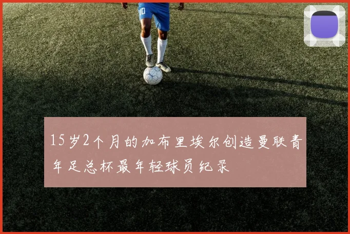 15岁2个月的加布里埃尔创造曼联青年足总杯最年轻球员纪录
