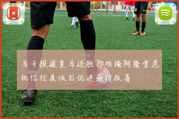 马卡报道皇马连胜却难掩阿隆索危机信任度依旧低迷亟待改善