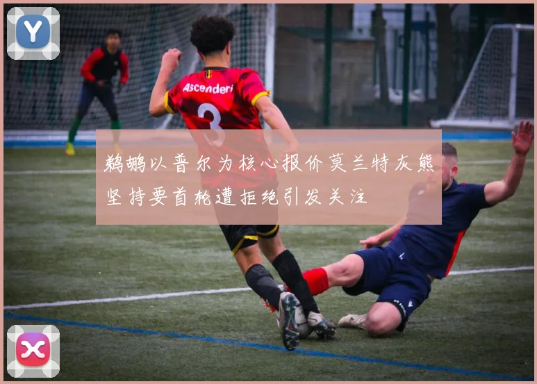 鹈鹕以普尔为核心报价莫兰特灰熊坚持要首轮遭拒绝引发关注