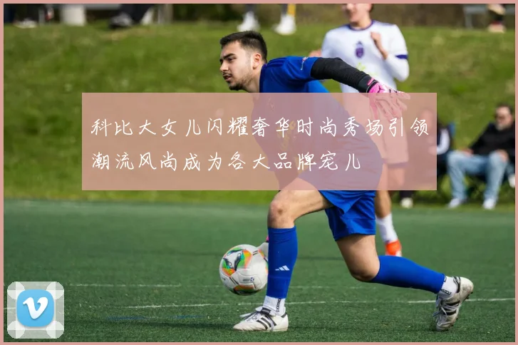 科比大女儿闪耀奢华时尚秀场引领潮流风尚成为各大品牌宠儿