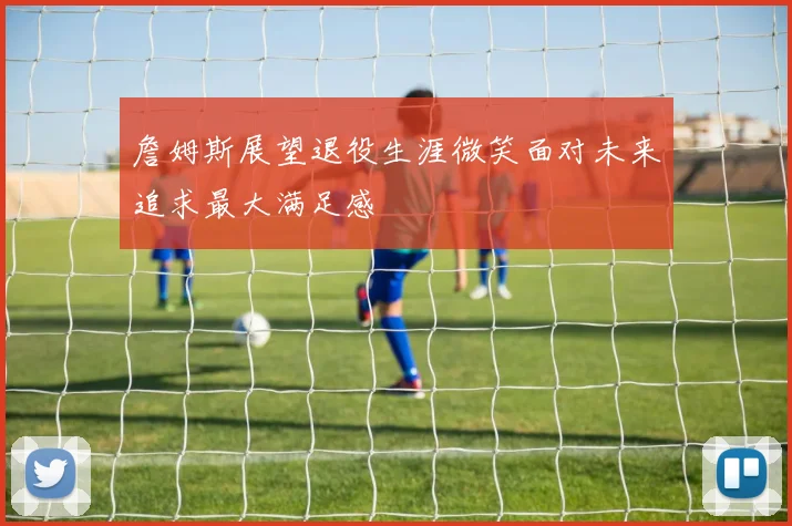 詹姆斯展望退役生涯微笑面对未来追求最大满足感