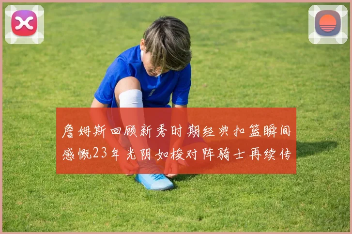 詹姆斯回顾新秀时期经典扣篮瞬间感慨23年光阴如梭对阵骑士再续传奇