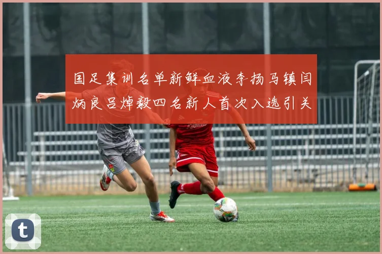 国足集训名单新鲜血液李扬马镇闫炳良吕焯毅四名新人首次入选引关注